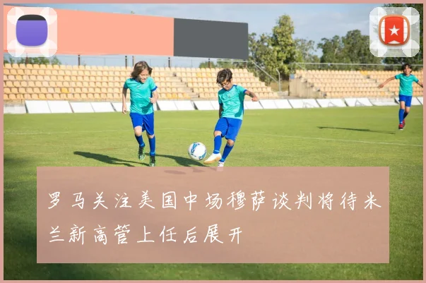 罗马关注美国中场穆萨谈判将待米兰新高管上任后展开