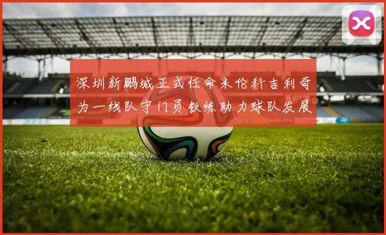 深圳新鹏城正式任命米伦科吉利奇为一线队守门员教练助力球队发展