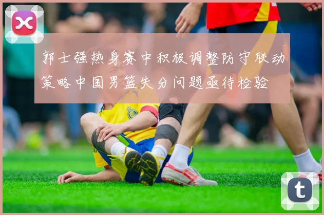 郭士强热身赛中积极调整防守联动策略中国男篮失分问题亟待检验