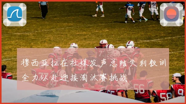 穆西亚拉在社媒发声总结失利教训全力以赴迎接淘汰赛挑战