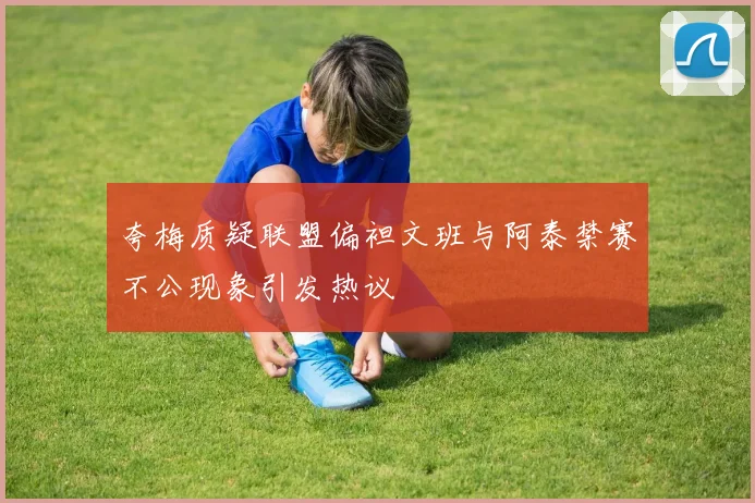 夸梅质疑联盟偏袒文班与阿泰禁赛不公现象引发热议