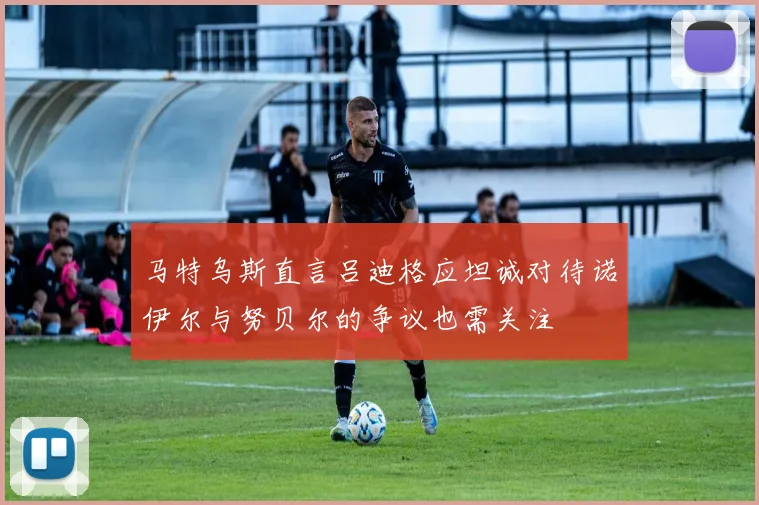 马特乌斯直言吕迪格应坦诚对待诺伊尔与努贝尔的争议也需关注