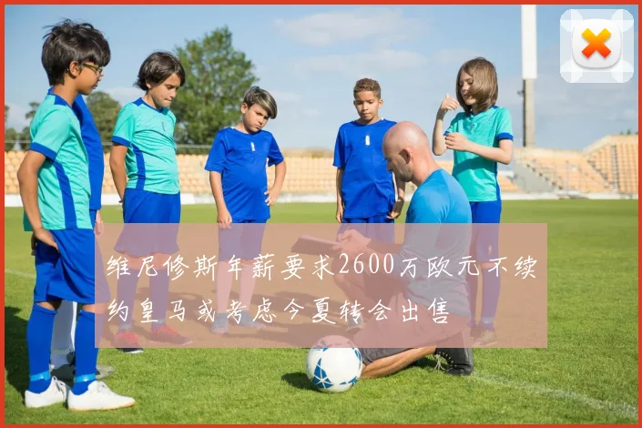 维尼修斯年薪要求2600万欧元不续约皇马或考虑今夏转会出售