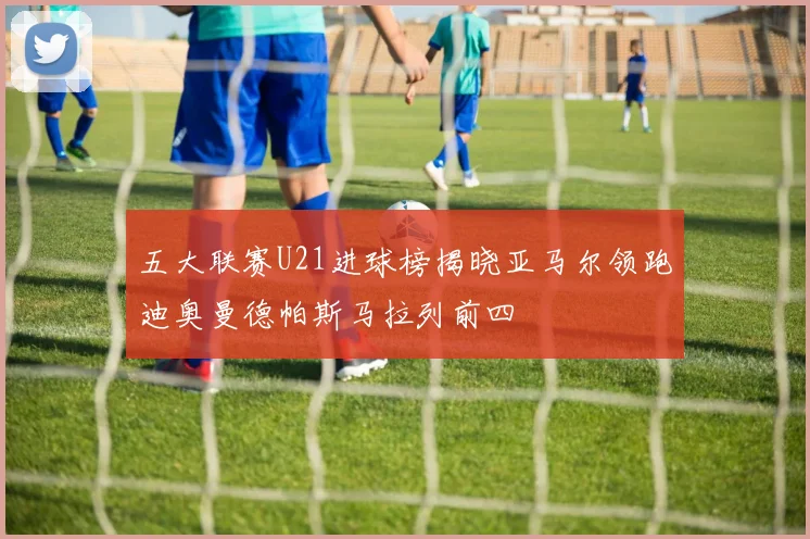 五大联赛U21进球榜揭晓亚马尔领跑迪奥曼德帕斯马拉列前四