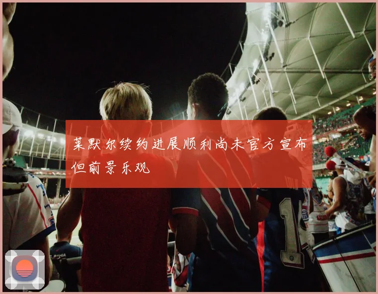 莱默尔续约进展顺利尚未官方宣布但前景乐观