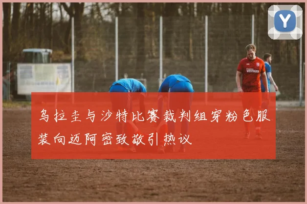 乌拉圭与沙特比赛裁判组穿粉色服装向迈阿密致敬引热议