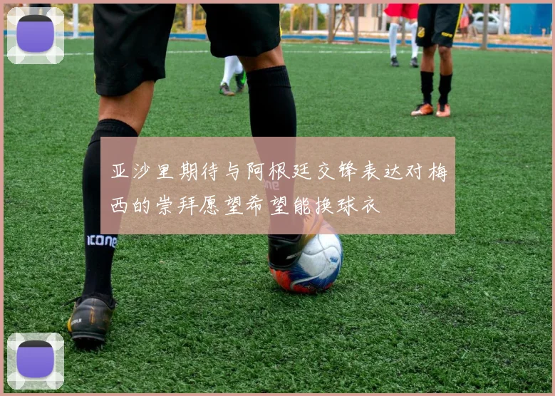 亚沙里期待与阿根廷交锋表达对梅西的崇拜愿望希望能换球衣
