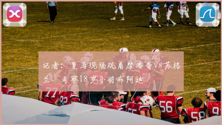 记者：皇马现场观看摩洛哥vs苏格兰，考察18岁小将布阿迪