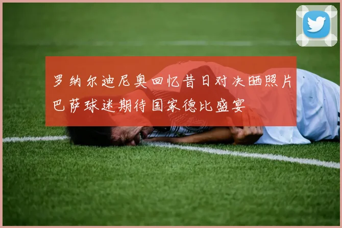 罗纳尔迪尼奥回忆昔日对决晒照片巴萨球迷期待国家德比盛宴