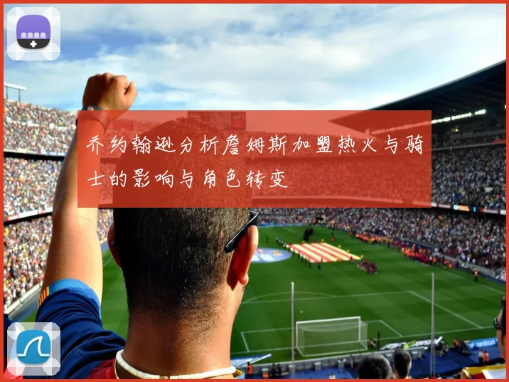 乔约翰逊分析詹姆斯加盟热火与骑士的影响与角色转变
