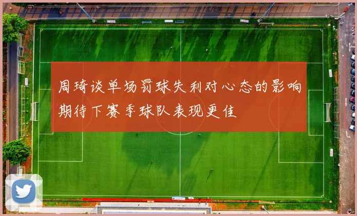 周琦谈单场罚球失利对心态的影响期待下赛季球队表现更佳