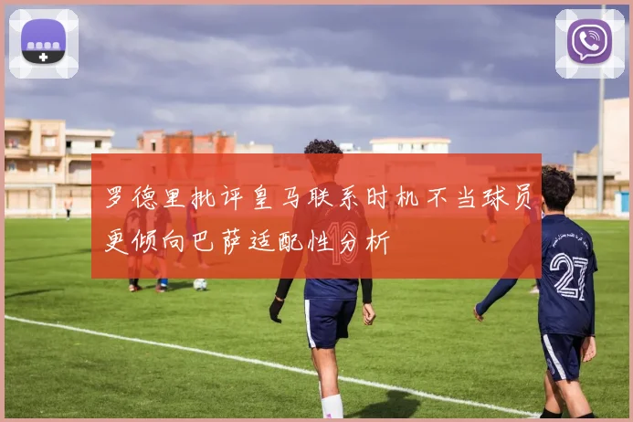 罗德里批评皇马联系时机不当球员更倾向巴萨适配性分析