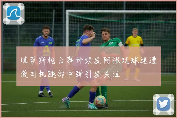 堪萨斯枪击事件频发阿根廷球迷遭袭司机腿部中弹引发关注