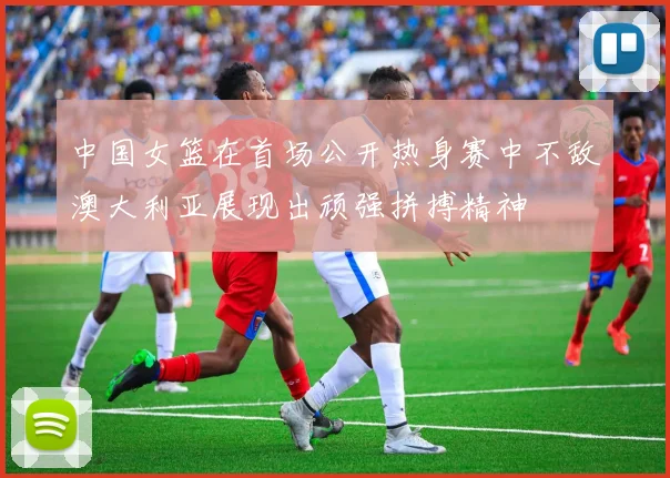 中国女篮在首场公开热身赛中不敌澳大利亚展现出顽强拼搏精神