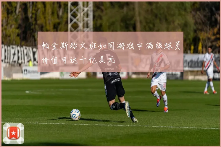 帕金斯称文班如同游戏中满级球员价值可达十亿美元