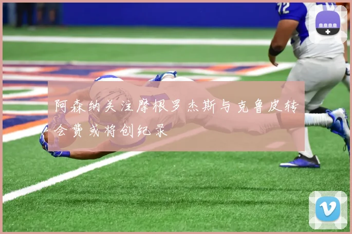 阿森纳关注摩根罗杰斯与克鲁皮转会费或将创纪录
