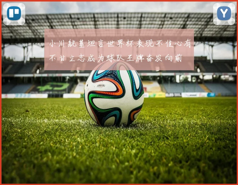 小川航基坦言世界杯表现不佳心有不甘立志成为球队王牌奋发向前