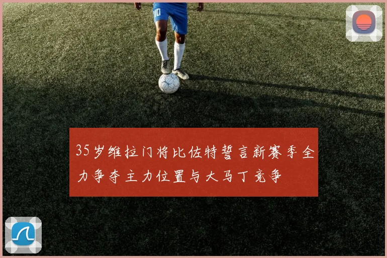 35岁维拉门将比佐特誓言新赛季全力争夺主力位置与大马丁竞争
