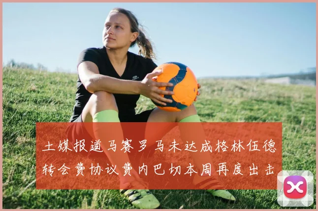土媒报道马赛罗马未达成格林伍德转会费协议费内巴切本周再度出击